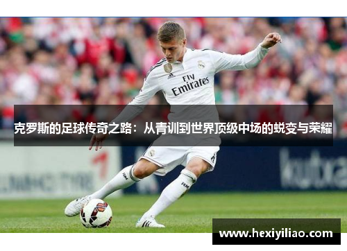 克罗斯的足球传奇之路：从青训到世界顶级中场的蜕变与荣耀
