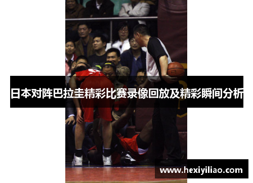 日本对阵巴拉圭精彩比赛录像回放及精彩瞬间分析