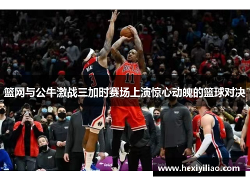 篮网与公牛激战三加时赛场上演惊心动魄的篮球对决
